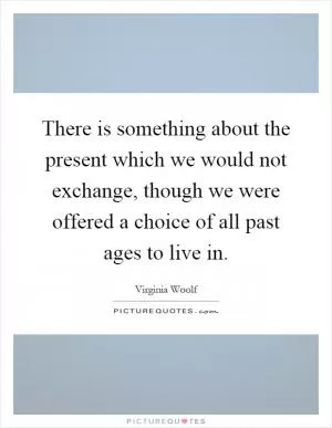 There is something about the present which we would not exchange, though we were offered a choice of all past ages to live in Picture Quote #1