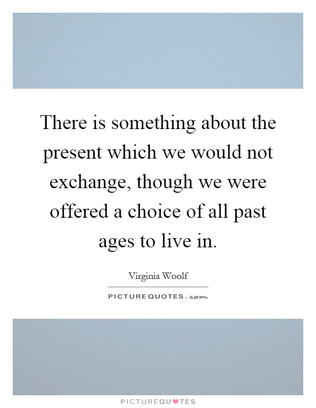 There is something about the present which we would not exchange, though we were offered a choice of all past ages to live in Picture Quote #1