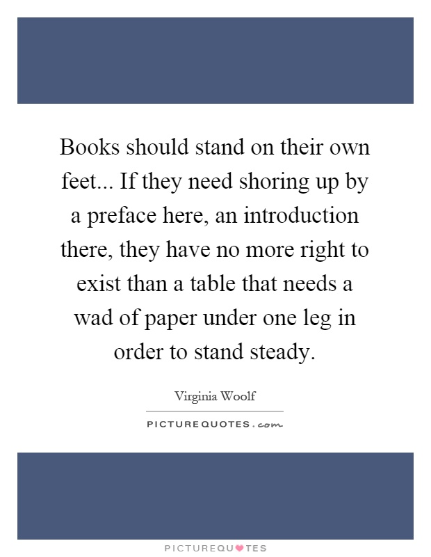 Books should stand on their own feet... If they need shoring up by a preface here, an introduction there, they have no more right to exist than a table that needs a wad of paper under one leg in order to stand steady Picture Quote #1