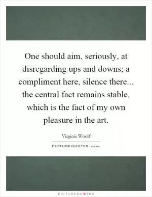 One should aim, seriously, at disregarding ups and downs; a compliment here, silence there... the central fact remains stable, which is the fact of my own pleasure in the art Picture Quote #1