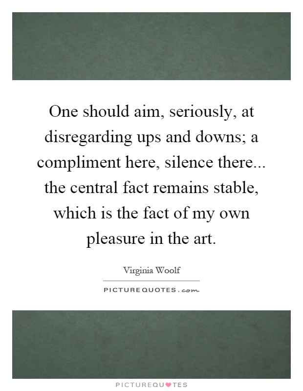 One should aim, seriously, at disregarding ups and downs; a compliment here, silence there... the central fact remains stable, which is the fact of my own pleasure in the art Picture Quote #1