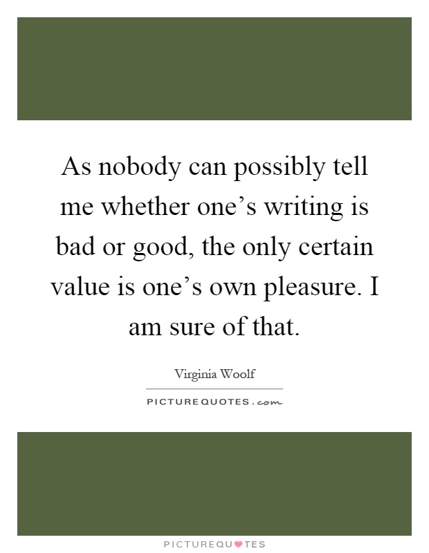 As nobody can possibly tell me whether one's writing is bad or good, the only certain value is one's own pleasure. I am sure of that Picture Quote #1