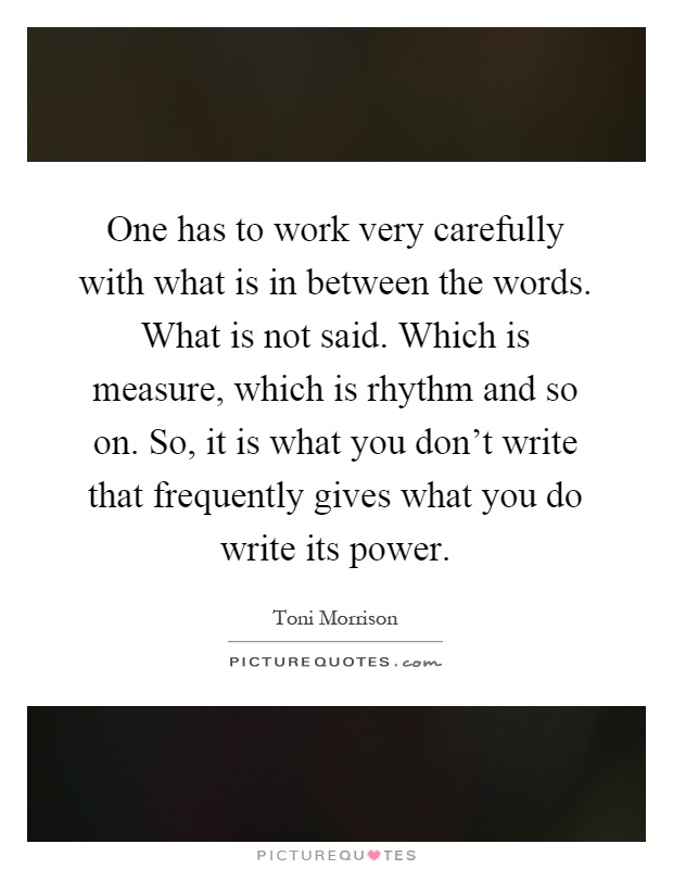 One has to work very carefully with what is in between the words. What is not said. Which is measure, which is rhythm and so on. So, it is what you don't write that frequently gives what you do write its power Picture Quote #1