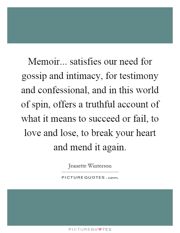 Memoir... satisfies our need for gossip and intimacy, for testimony and confessional, and in this world of spin, offers a truthful account of what it means to succeed or fail, to love and lose, to break your heart and mend it again Picture Quote #1