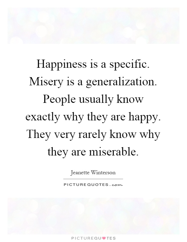 Happiness is a specific. Misery is a generalization. People usually know exactly why they are happy. They very rarely know why they are miserable Picture Quote #1