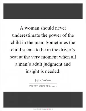 A woman should never underestimate the power of the child in the man. Sometimes the child seems to be in the driver’s seat at the very moment when all a man’s adult judgment and insight is needed Picture Quote #1