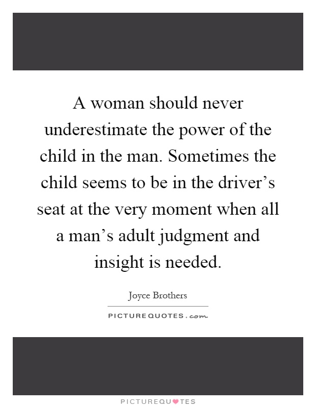 A woman should never underestimate the power of the child in the man. Sometimes the child seems to be in the driver's seat at the very moment when all a man's adult judgment and insight is needed Picture Quote #1