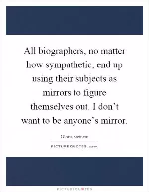 All biographers, no matter how sympathetic, end up using their subjects as mirrors to figure themselves out. I don’t want to be anyone’s mirror Picture Quote #1