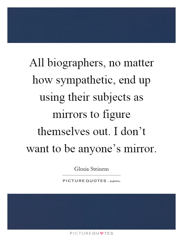 All biographers, no matter how sympathetic, end up using their subjects as mirrors to figure themselves out. I don't want to be anyone's mirror Picture Quote #1