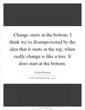Change starts at the bottom. I think we’re disempowered by the idea that it starts at the top, when really change is like a tree. It does start at the bottom Picture Quote #1