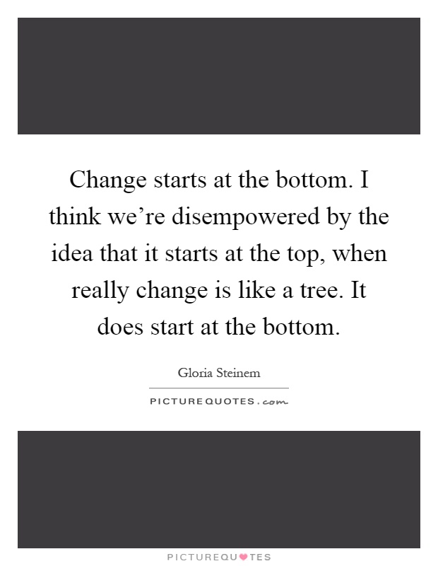 Change starts at the bottom. I think we're disempowered by the idea that it starts at the top, when really change is like a tree. It does start at the bottom Picture Quote #1