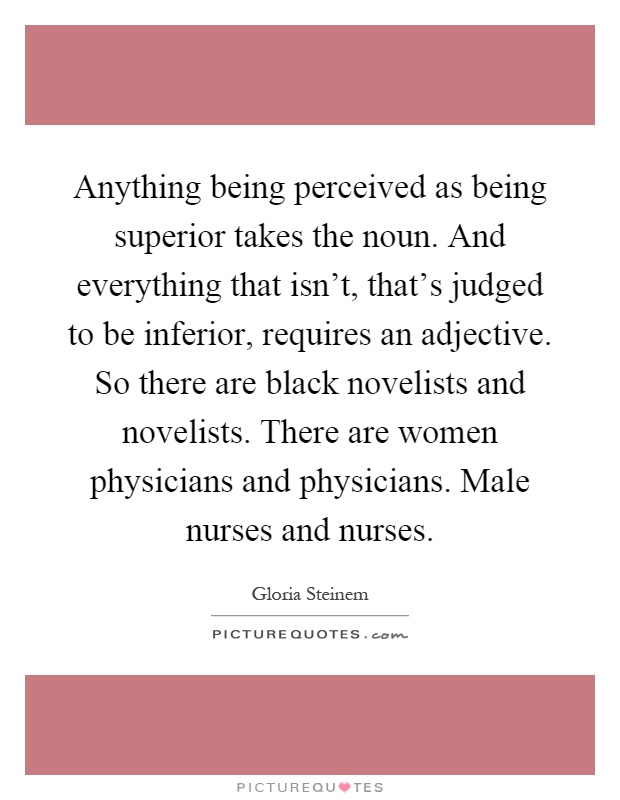 Anything being perceived as being superior takes the noun. And everything that isn't, that's judged to be inferior, requires an adjective. So there are black novelists and novelists. There are women physicians and physicians. Male nurses and nurses Picture Quote #1