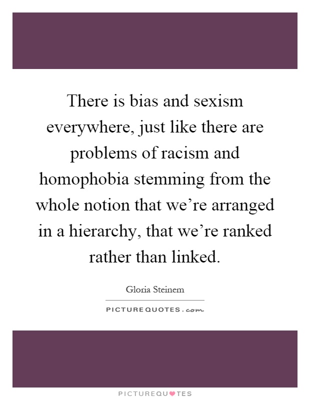 There is bias and sexism everywhere, just like there are problems of racism and homophobia stemming from the whole notion that we're arranged in a hierarchy, that we're ranked rather than linked Picture Quote #1