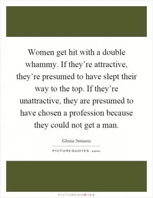 Women get hit with a double whammy. If they’re attractive, they’re presumed to have slept their way to the top. If they’re unattractive, they are presumed to have chosen a profession because they could not get a man Picture Quote #1
