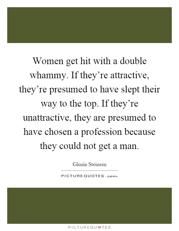 Women get hit with a double whammy. If they're attractive, they're presumed to have slept their way to the top. If they're unattractive, they are presumed to have chosen a profession because they could not get a man Picture Quote #1