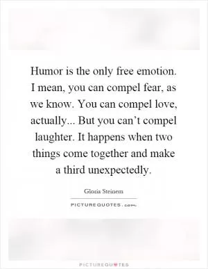 Humor is the only free emotion. I mean, you can compel fear, as we know. You can compel love, actually... But you can’t compel laughter. It happens when two things come together and make a third unexpectedly Picture Quote #1