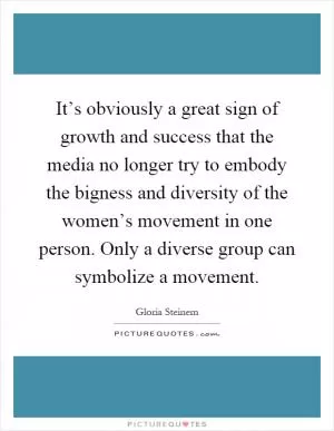 It’s obviously a great sign of growth and success that the media no longer try to embody the bigness and diversity of the women’s movement in one person. Only a diverse group can symbolize a movement Picture Quote #1