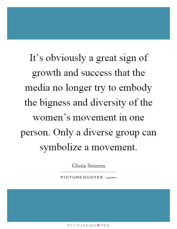 It's obviously a great sign of growth and success that the media no longer try to embody the bigness and diversity of the women's movement in one person. Only a diverse group can symbolize a movement Picture Quote #1