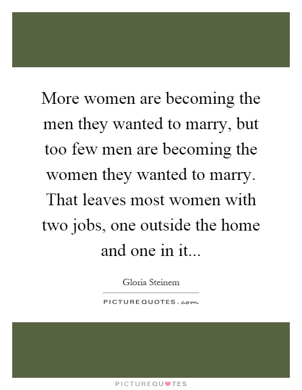 More women are becoming the men they wanted to marry, but too few men are becoming the women they wanted to marry. That leaves most women with two jobs, one outside the home and one in it Picture Quote #1
