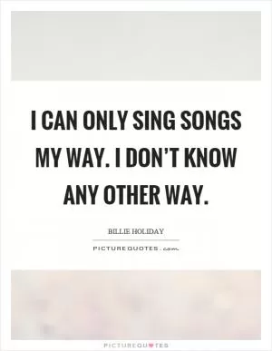 I can only sing songs my way. I don’t know any other way Picture Quote #1
