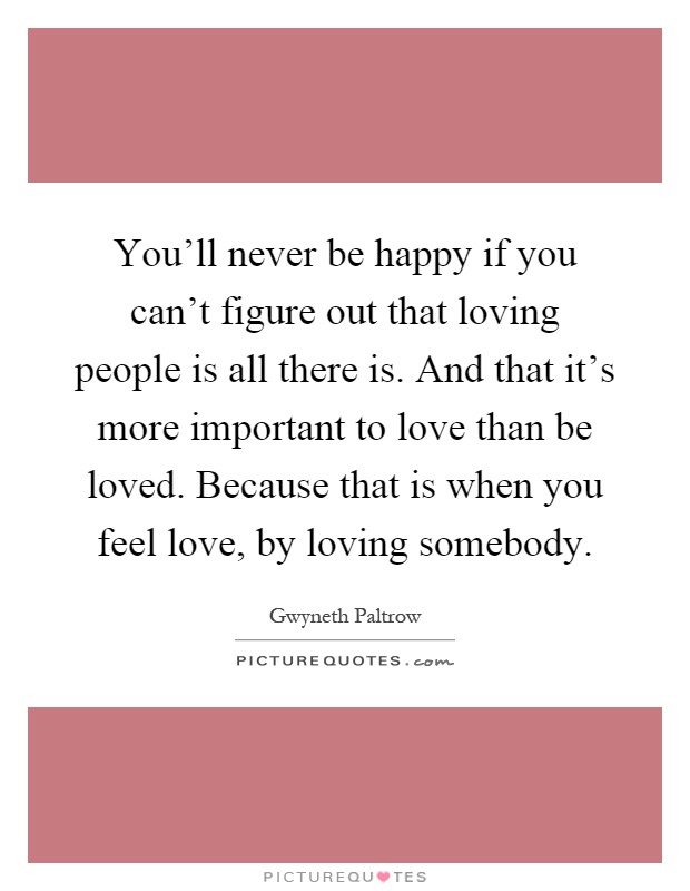You'll never be happy if you can't figure out that loving people is all there is. And that it's more important to love than be loved. Because that is when you feel love, by loving somebody Picture Quote #1