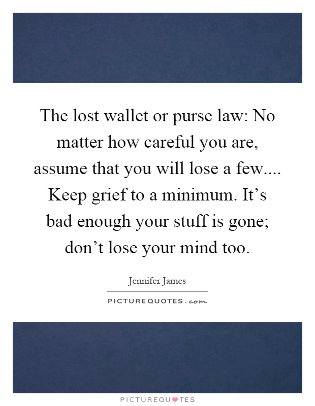 The lost wallet or purse law: No matter how careful you are, assume that you will lose a few.... Keep grief to a minimum. It's bad enough your stuff is gone; don't lose your mind too Picture Quote #1