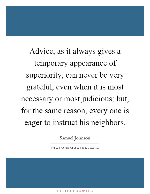 Advice, as it always gives a temporary appearance of superiority, can never be very grateful, even when it is most necessary or most judicious; but, for the same reason, every one is eager to instruct his neighbors Picture Quote #1