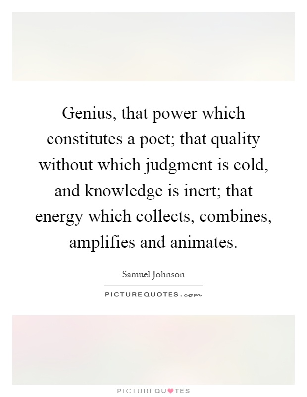 Genius, that power which constitutes a poet; that quality without which judgment is cold, and knowledge is inert; that energy which collects, combines, amplifies and animates Picture Quote #1