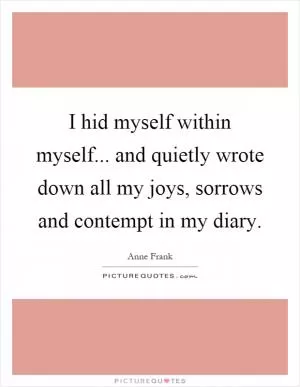I hid myself within myself... and quietly wrote down all my joys, sorrows and contempt in my diary Picture Quote #1