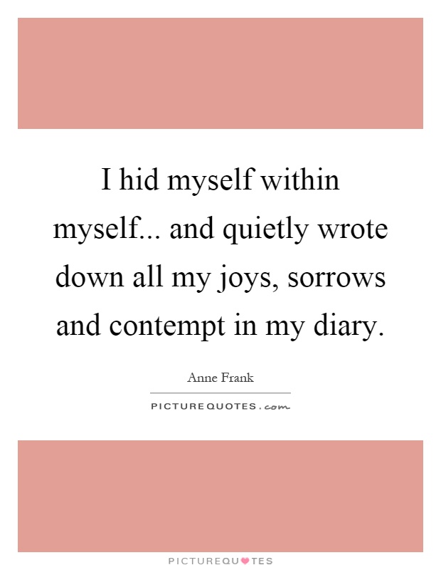 I hid myself within myself... and quietly wrote down all my joys, sorrows and contempt in my diary Picture Quote #1