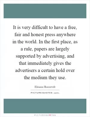It is very difficult to have a free, fair and honest press anywhere in the world. In the first place, as a rule, papers are largely supported by advertising, and that immediately gives the advertisers a certain hold over the medium they use Picture Quote #1