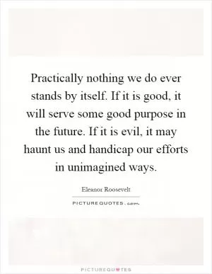 Practically nothing we do ever stands by itself. If it is good, it will serve some good purpose in the future. If it is evil, it may haunt us and handicap our efforts in unimagined ways Picture Quote #1