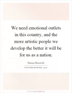 We need emotional outlets in this country, and the more artistic people we develop the better it will be for us as a nation Picture Quote #1