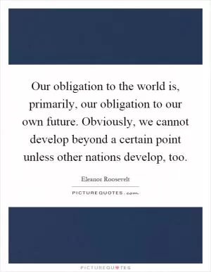 Our obligation to the world is, primarily, our obligation to our own future. Obviously, we cannot develop beyond a certain point unless other nations develop, too Picture Quote #1