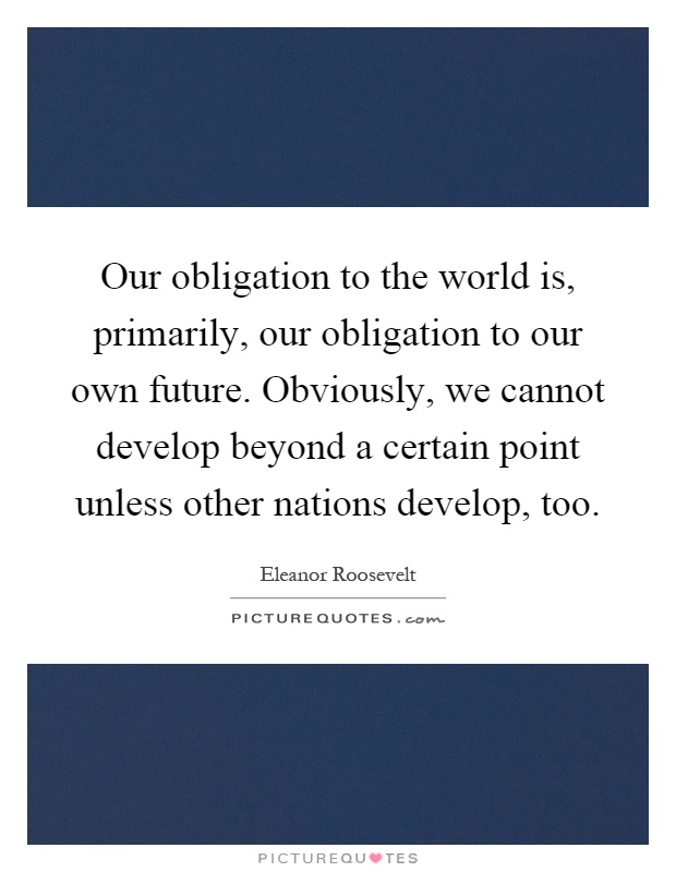 Our obligation to the world is, primarily, our obligation to our own future. Obviously, we cannot develop beyond a certain point unless other nations develop, too Picture Quote #1