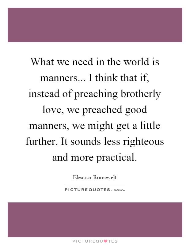 What we need in the world is manners... I think that if, instead of preaching brotherly love, we preached good manners, we might get a little further. It sounds less righteous and more practical Picture Quote #1