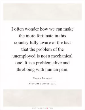 I often wonder how we can make the more fortunate in this country fully aware of the fact that the problem of the unemployed is not a mechanical one. It is a problem alive and throbbing with human pain Picture Quote #1