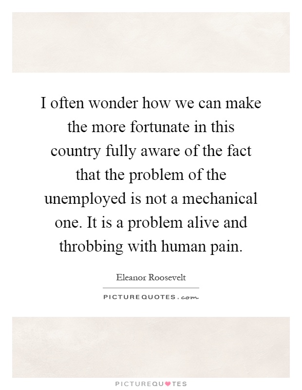 I often wonder how we can make the more fortunate in this country fully aware of the fact that the problem of the unemployed is not a mechanical one. It is a problem alive and throbbing with human pain Picture Quote #1