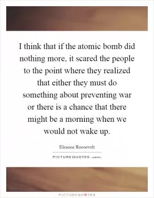 I think that if the atomic bomb did nothing more, it scared the people to the point where they realized that either they must do something about preventing war or there is a chance that there might be a morning when we would not wake up Picture Quote #1