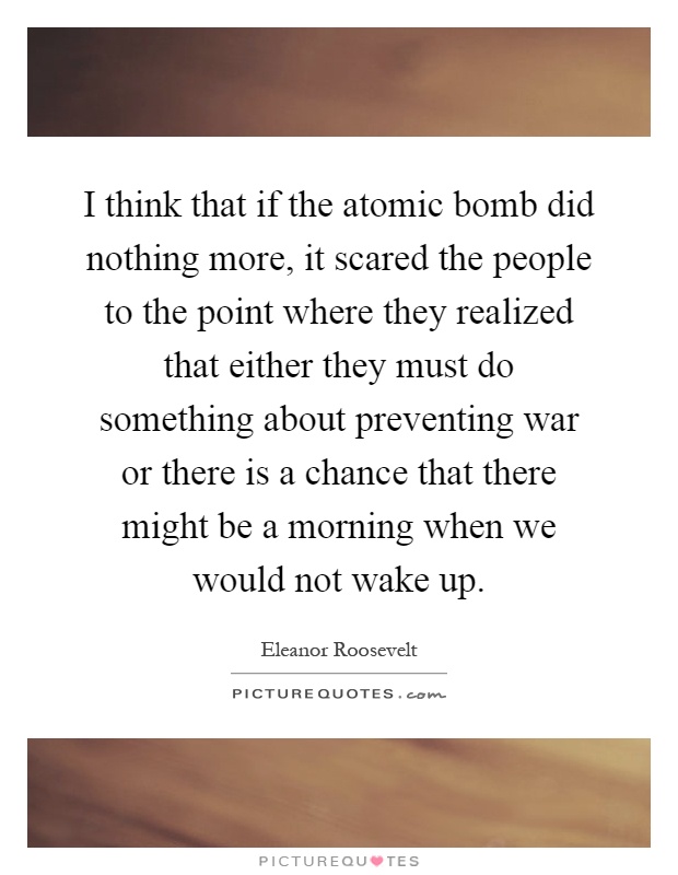 I think that if the atomic bomb did nothing more, it scared the people to the point where they realized that either they must do something about preventing war or there is a chance that there might be a morning when we would not wake up Picture Quote #1