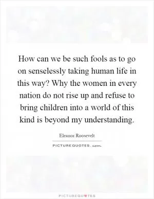 How can we be such fools as to go on senselessly taking human life in this way? Why the women in every nation do not rise up and refuse to bring children into a world of this kind is beyond my understanding Picture Quote #1