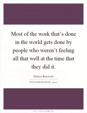 Most of the work that’s done in the world gets done by people who weren’t feeling all that well at the time that they did it Picture Quote #1