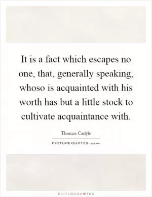 It is a fact which escapes no one, that, generally speaking, whoso is acquainted with his worth has but a little stock to cultivate acquaintance with Picture Quote #1