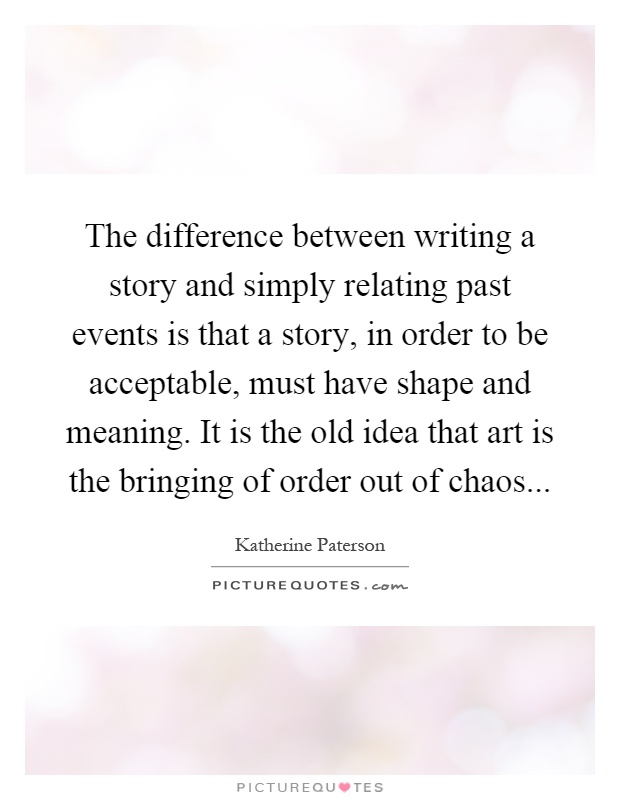 The difference between writing a story and simply relating past events is that a story, in order to be acceptable, must have shape and meaning. It is the old idea that art is the bringing of order out of chaos Picture Quote #1