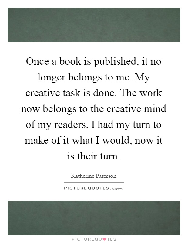 Once a book is published, it no longer belongs to me. My creative task is done. The work now belongs to the creative mind of my readers. I had my turn to make of it what I would, now it is their turn Picture Quote #1