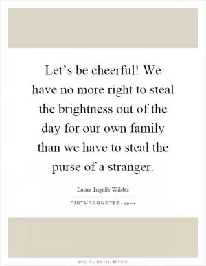 Let’s be cheerful! We have no more right to steal the brightness out of the day for our own family than we have to steal the purse of a stranger Picture Quote #1