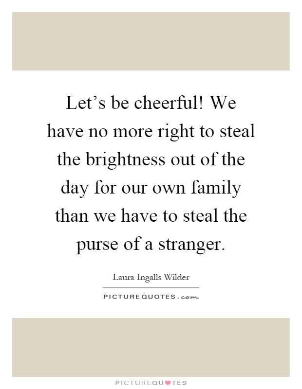 Let's be cheerful! We have no more right to steal the brightness out of the day for our own family than we have to steal the purse of a stranger Picture Quote #1