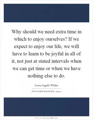Why should we need extra time in which to enjoy ourselves? If we expect to enjoy our life, we will have to learn to be joyful in all of it, not just at stated intervals when we can get time or when we have nothing else to do Picture Quote #1