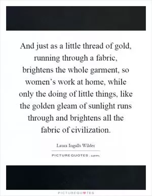 And just as a little thread of gold, running through a fabric, brightens the whole garment, so women’s work at home, while only the doing of little things, like the golden gleam of sunlight runs through and brightens all the fabric of civilization Picture Quote #1