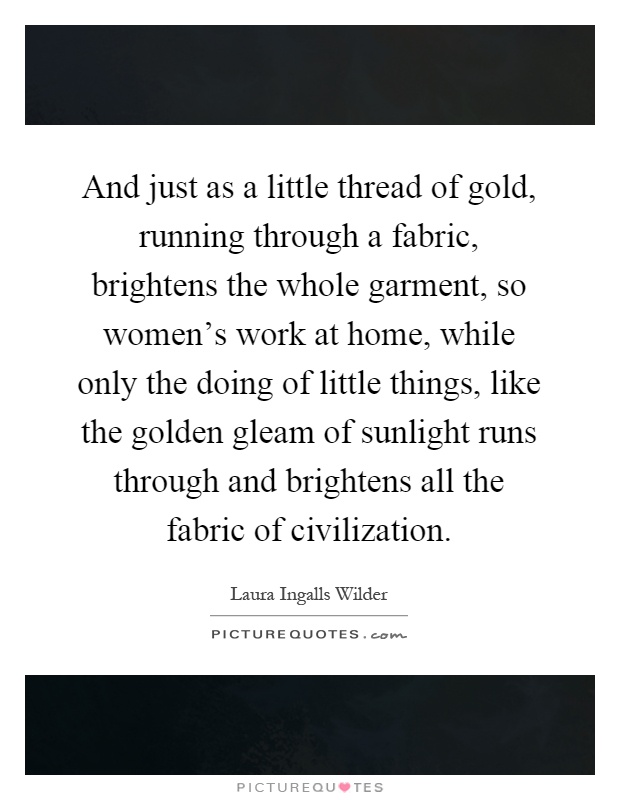 And just as a little thread of gold, running through a fabric, brightens the whole garment, so women's work at home, while only the doing of little things, like the golden gleam of sunlight runs through and brightens all the fabric of civilization Picture Quote #1